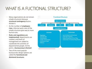 WHAT IS A FUCTIONAL STRUCTURE?
• Many organizations do not remain
simple structures because
structural contingency factors
dictate it.
• As the number of employees
rises, informal work rules of the
simple structure give way to more
formal rules.
• Rules and regulations are
implemented; departments are
created, and levels of
management are added to
coordinate the activities of
departmental people. At this
point, a bureaucracy is formed
• Two of the most popular
bureaucratic design options are
called the functional and
divisional structures.
 