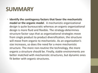 SUMMARY
• Identify the contingency factors that favor the mechanistic
model or the organic model. A mechanistic organizational
design is quite bureaucratic whereas an organic organizational
design is more fluid and flexible. The strategy-determines
structure factor says that as organizational strategies move
from single product to product diversification, the structure
will move from organic to mechanistic. As an organization’s
size increases, so does the need for a more mechanistic
structure. The more non-routine the technology, the more
organic a structure should be. Finally, stable environments are
better matched with mechanistic structures, but dynamic ones
fit better with organic structures.
 