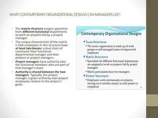 WHAT CONTEMPORARY ORGANIZATIONAL DESIGNS CAN MANAGERS USE?
• The matrix structure assigns specialists
from different functional departments
to work on projects led by a project
manager.
• The unique characteristic of the matrix
is that employees in this structure have
at least two bosses, a dual chain of
command: their functional
departmental manager and their
product or project managers.
• Project managers have authority over
the functional members who are part of
that manager’s team.
• Authority is shared between the two
managers. Typically, the project
manager is given authority over project
employees relative to the project’s
goals.
 