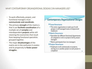 WHAT CONTEMPORARY ORGANIZATIONAL DESIGNS CAN MANAGERS USE?
• To work effectively, project, and
functional managers must
communicate and coordinate.
• The primary strength of the matrix is
that it can facilitate coordination of a
multiple set of complex and
interdependent projects while still
retaining the economies that result
from keeping functional specialists
grouped together.
• The major disadvantages of the
matrix are in the confusion it creates
and its propensity to foster power
struggles.
 