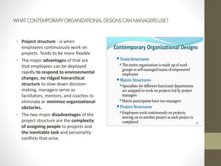 WHAT CONTEMPORARY ORGANIZATIONAL DESIGNS CAN MANAGERS USE?
• Project structure - is when
employees continuously work on
projects. Tends to be more flexible
• The major advantages of that are
that employees can be deployed
rapidly to respond to environmental
changes, no ridged hierarchical
structure to slow down decision-
making, managers serve as
facilitators, mentors, and coaches to
eliminate or minimize organizational
obstacles.
• The two major disadvantages of the
project structure are the complexity
of assigning people to projects and
the inevitable task and personality
conflicts that arise.
 