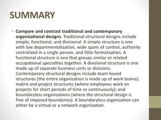 SUMMARY
• Compare and contrast traditional and contemporary
organizational designs. Traditional structural designs include
simple, functional, and divisional. A simple structure is one
with low departmentalization, wide spans of control, authority
centralized in a single person, and little formalization. A
functional structure is one that groups similar or related
occupational specialties together. A divisional structure is one
made up of separate business units or divisions.
Contemporary structural designs include team-based
structures (the entire organization is made up of work teams);
matrix and project structures (where employees work on
projects for short periods of time or continuously); and
boundaryless organizations (where the structural design is
free of imposed boundaries). A boundaryless organization can
either be a virtual or a network organization.
 