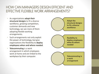 HOW CAN MANAGERS DESIGN EFFICIENT AND
EFFECTIVE FLEXIBLE WORK ARRANGEMENTS?
• As organizations adapt their
structural designs to fit a diverse
workforce, growing competition,
customer demands and new
technology, we see more of them
adopting flexible working
arrangements.
• Such arrangements not only exploit
the power of technology, but give
organizations the flexibility to deploy
employees when and where needed.
• Telecommuting is a work
arrangement in which employees
work at home and are linked to the
workplace by their computer.
Adapt the
structural designs
to fit a diverse
workforce
flexibility to
deploy employees
when & where
needed
Telecommuting is
a work
arrangement
 