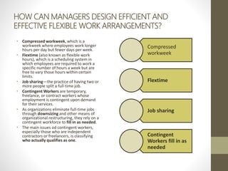 HOW CAN MANAGERS DESIGN EFFICIENT AND
EFFECTIVE FLEXIBLE WORK ARRANGEMENTS?
• Compressed workweek, which is a
workweek where employees work longer
hours per day but fewer days per week.
• Flextime (also known as flexible work
hours), which is a scheduling system in
which employees are required to work a
specific number of hours a week but are
free to vary those hours within certain
limits.
• Job sharing—the practice of having two or
more people split a full-time job.
• Contingent Workers are temporary,
freelance, or contract workers whose
employment is contingent upon demand
for their services.
• As organizations eliminate full-time jobs
through downsizing and other means of
organizational restructuring, they rely on a
contingent workforce to fill in as needed.
• The main issues od contingent workers,
especially those who are independent
contractors or freelancers, is classifying
who actually qualifies as one.
Compressed
workweek
Flextime
Job sharing
Contingent
Workers fill in as
needed
 