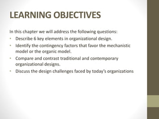 LEARNING OBJECTIVES
In this chapter we will address the following questions:
• Describe 6 key elements in organizational design.
• Identify the contingency factors that favor the mechanistic
model or the organic model.
• Compare and contrast traditional and contemporary
organizational designs.
• Discuss the design challenges faced by today’s organizations
 