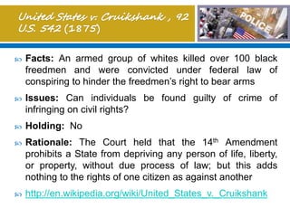 Facts: An armed group of whites killed over 100 black
freedmen and were convicted under federal law of
conspiring to hinder the freedmen’s right to bear arms
 Issues: Can individuals be found guilty of crime of
infringing on civil rights?
 Holding: No
 Rationale: The Court held that the 14th Amendment
prohibits a State from depriving any person of life, liberty,
or property, without due process of law; but this adds
nothing to the rights of one citizen as against another
 http://en.wikipedia.org/wiki/United_States_v._Cruikshank
 