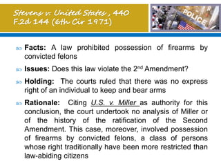  Facts: A law prohibited possession of firearms by
convicted felons
 Issues: Does this law violate the 2nd Amendment?
 Holding: The courts ruled that there was no express
right of an individual to keep and bear arms
 Rationale: Citing U.S. v. Miller as authority for this
conclusion, the court undertook no analysis of Miller or
of the history of the ratification of the Second
Amendment. This case, moreover, involved possession
of firearms by convicted felons, a class of persons
whose right traditionally have been more restricted than
law-abiding citizens
 