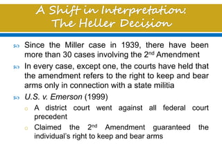  Since the Miller case in 1939, there have been
more than 30 cases involving the 2nd Amendment
 In every case, except one, the courts have held that
the amendment refers to the right to keep and bear
arms only in connection with a state militia
 U.S. v. Emerson (1999)
o A district court went against all federal court
precedent
o Claimed the 2nd Amendment guaranteed the
individual’s right to keep and bear arms
 