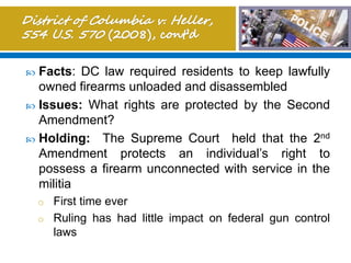  Facts: DC law required residents to keep lawfully
owned firearms unloaded and disassembled
 Issues: What rights are protected by the Second
Amendment?
 Holding: The Supreme Court held that the 2nd
Amendment protects an individual’s right to
possess a firearm unconnected with service in the
militia
o First time ever
o Ruling has had little impact on federal gun control
laws
 