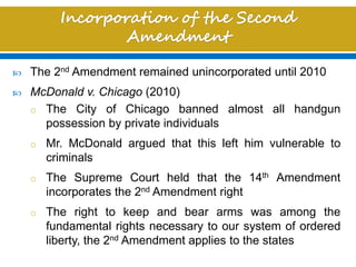  The 2nd Amendment remained unincorporated until 2010
 McDonald v. Chicago (2010)
o The City of Chicago banned almost all handgun
possession by private individuals
o Mr. McDonald argued that this left him vulnerable to
criminals
o The Supreme Court held that the 14th Amendment
incorporates the 2nd Amendment right
o The right to keep and bear arms was among the
fundamental rights necessary to our system of ordered
liberty, the 2nd Amendment applies to the states
 