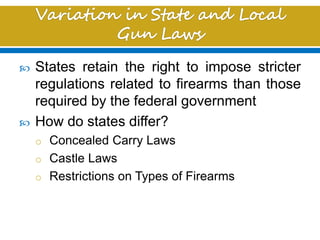  States retain the right to impose stricter
regulations related to firearms than those
required by the federal government
 How do states differ?
o Concealed Carry Laws
o Castle Laws
o Restrictions on Types of Firearms
 