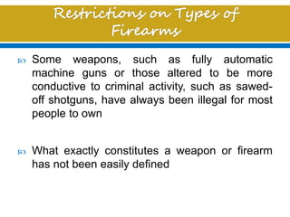  Some weapons, such as fully automatic
machine guns or those altered to be more
conductive to criminal activity, such as sawed-
off shotguns, have always been illegal for most
people to own
 What exactly constitutes a weapon or firearm
has not been easily defined
 