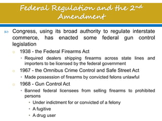  Congress, using its broad authority to regulate interstate
commerce, has enacted some federal gun control
legislation
o 1938 - the Federal Firearms Act
• Required dealers shipping firearms across state lines and
importers to be licensed by the federal government
o 1967 - the Omnibus Crime Control and Safe Street Act
• Made possession of firearms by convicted felons unlawful
o 1968 - Gun Control Act
• Banned federal licensees from selling firearms to prohibited
persons
• Under indictment for or convicted of a felony
• A fugitive
• A drug user
 