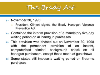  November 30, 1993
o President Clinton signed the Brady Handgun Violence
Prevention Act
 Contained the interim provision of a mandatory five-day
waiting period on all handgun purchases
 This provision was phased out on November 30, 1998
with the permanent provision of an instant,
computerized criminal background check on all
handgun purchasers, except those made at gun shows
 Some states still impose a waiting period on firearms
purchases
 