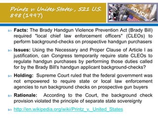  Facts: The Brady Handgun Violence Prevention Act (Brady Bill)
required "local chief law enforcement officers" (CLEOs) to
perform background-checks on prospective handgun purchasers
 Issues: Using the Necessary and Proper Clause of Article I as
justification, can Congress temporarily require state CLEOs to
regulate handgun purchases by performing those duties called
for by the Brady Bill's handgun applicant background-checks?
 Holding: Supreme Court ruled that the federal government was
not empowered to require state or local law enforcement
agencies to run background checks on prospective gun buyers
 Rationale: According to the Court, the background check
provision violated the principle of separate state sovereignty
 http://en.wikipedia.org/wiki/Printz_v._United_States
 