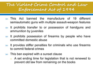  This Act banned the manufacture of 19 different
semiautomatic guns with multiple assault-weapon features
 It prohibits transfer to or possession of handguns and
ammunition by juveniles
 It prohibits possession of firearms by people who have
committed domestic abuse
 It provides stiffer penalties for criminals who use firearms
to commit federal crimes
 This ban expired with a sunset clause
o A set ending time for legislation that is not renewed to
prevent old law from remaining on the books
 