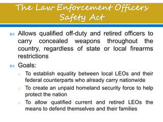  Allows qualified off-duty and retired officers to
carry concealed weapons throughout the
country, regardless of state or local firearms
restrictions
 Goals:
o To establish equality between local LEOs and their
federal counterparts who already carry nationwide
o To create an unpaid homeland security force to help
protect the nation
o To allow qualified current and retired LEOs the
means to defend themselves and their families
 