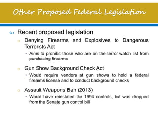  Recent proposed legislation
o Denying Firearms and Explosives to Dangerous
Terrorists Act
• Aims to prohibit those who are on the terror watch list from
purchasing firearms
o Gun Show Background Check Act
• Would require vendors at gun shows to hold a federal
firearms license and to conduct background checks
o Assault Weapons Ban (2013)
• Would have reinstated the 1994 controls, but was dropped
from the Senate gun control bill
 