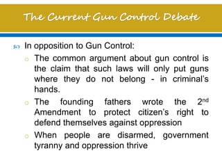  In opposition to Gun Control:
o The common argument about gun control is
the claim that such laws will only put guns
where they do not belong - in criminal’s
hands.
o The founding fathers wrote the 2nd
Amendment to protect citizen’s right to
defend themselves against oppression
o When people are disarmed, government
tyranny and oppression thrive
 