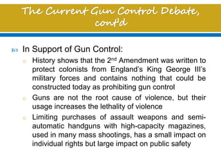  In Support of Gun Control:
o History shows that the 2nd Amendment was written to
protect colonists from England’s King George III’s
military forces and contains nothing that could be
constructed today as prohibiting gun control
o Guns are not the root cause of violence, but their
usage increases the lethality of violence
o Limiting purchases of assault weapons and semi-
automatic handguns with high-capacity magazines,
used in many mass shootings, has a small impact on
individual rights but large impact on public safety
 