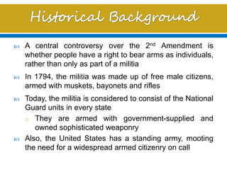  A central controversy over the 2nd Amendment is
whether people have a right to bear arms as individuals,
rather than only as part of a militia
 In 1794, the militia was made up of free male citizens,
armed with muskets, bayonets and rifles
 Today, the militia is considered to consist of the National
Guard units in every state
o They are armed with government-supplied and
owned sophisticated weaponry
 Also, the United States has a standing army, mooting
the need for a widespread armed citizenry on call
 