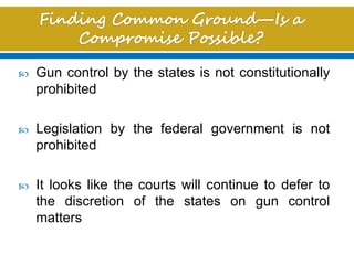  Gun control by the states is not constitutionally
prohibited
 Legislation by the federal government is not
prohibited
 It looks like the courts will continue to defer to
the discretion of the states on gun control
matters
 