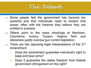  Some people feel the government has become too
powerful and that individuals need to reclaim that
power, often with the firearms they believe they are
entitled to possess
 Others point to the mass shootings at Newtown,
Columbine, Aurora, Tucson, Virginia Tech and
elsewhere justify overdue gun control legislation
 There are two opposing legal interpretations of the 2nd
Amendment:
1. Does the amendment guarantee individual’s right to
keep and bear arms?
2. Does it guarantee the states freedom from federal
government infringement on this right?
 