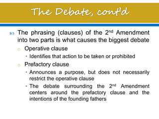  The phrasing (clauses) of the 2nd Amendment
into two parts is what causes the biggest debate
o Operative clause
• Identifies that action to be taken or prohibited
o Prefactory clause
• Announces a purpose, but does not necessarily
restrict the operative clause
• The debate surrounding the 2nd Amendment
centers around the prefactory clause and the
intentions of the founding fathers
 