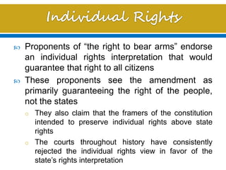  Proponents of “the right to bear arms” endorse
an individual rights interpretation that would
guarantee that right to all citizens
 These proponents see the amendment as
primarily guaranteeing the right of the people,
not the states
o They also claim that the framers of the constitution
intended to preserve individual rights above state
rights
o The courts throughout history have consistently
rejected the individual rights view in favor of the
state’s rights interpretation
 