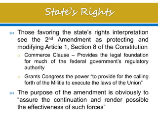  Those favoring the state’s rights interpretation
see the 2nd Amendment as protecting and
modifying Article 1, Section 8 of the Constitution
o Commerce Clause – Provides the legal foundation
for much of the federal government’s regulatory
authority
o Grants Congress the power “to provide for the calling
forth of the Militia to execute the laws of the Union”
 The purpose of the amendment is obviously to
“assure the continuation and render possible
the effectiveness of such forces”
 