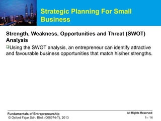 All Rights ReservedFundamentals of Entrepreneurship
© Oxford Fajar Sdn. Bhd. (008974-T), 2013 1– 14
Strategic Planning For Small
Business
Strength, Weakness, Opportunities and Threat (SWOT)
Analysis
Using the SWOT analysis, an entrepreneur can identify attractive
and favourable business opportunities that match his/her strengths.
 