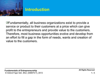 All Rights ReservedFundamentals of Entrepreneurship
© Oxford Fajar Sdn. Bhd. (008974-T), 2013 1– 5
Introduction
Fundamentally, all business organizations exist to provide a
service or product to their customers at a price which can give
profit to the entrepreneurs and provide value to the customers.
Therefore, most business opportunities evolve and develop from
an effort to fill a gap in the form of needs, wants and creation of
value to the customers.
 