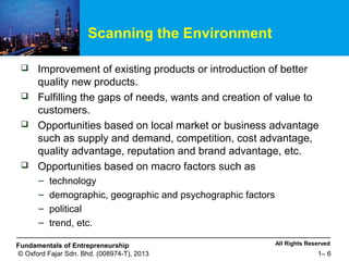 All Rights ReservedFundamentals of Entrepreneurship
© Oxford Fajar Sdn. Bhd. (008974-T), 2013 1– 6
Scanning the Environment
 Improvement of existing products or introduction of better
quality new products.
 Fulfilling the gaps of needs, wants and creation of value to
customers.
 Opportunities based on local market or business advantage
such as supply and demand, competition, cost advantage,
quality advantage, reputation and brand advantage, etc.
 Opportunities based on macro factors such as
– technology
– demographic, geographic and psychographic factors
– political
– trend, etc.
 