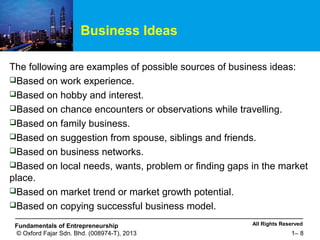 All Rights ReservedFundamentals of Entrepreneurship
© Oxford Fajar Sdn. Bhd. (008974-T), 2013 1– 8
Business Ideas
The following are examples of possible sources of business ideas:
Based on work experience.
Based on hobby and interest.
Based on chance encounters or observations while travelling.
Based on family business.
Based on suggestion from spouse, siblings and friends.
Based on business networks.
Based on local needs, wants, problem or finding gaps in the market
place.
Based on market trend or market growth potential.
Based on copying successful business model.
 