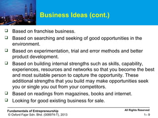 All Rights ReservedFundamentals of Entrepreneurship
© Oxford Fajar Sdn. Bhd. (008974-T), 2013 1– 9
Business Ideas (cont.)
 Based on franchise business.
 Based on searching and seeking of good opportunities in the
environment.
 Based on experimentation, trial and error methods and better
product development.
 Based on building internal strengths such as skills, capability,
experiences, resources and networks so that you become the best
and most suitable person to capture the opportunity. These
additional strengths that you build may make opportunities seek
you or single you out from your competitors.
 Based on readings from magazines, books and internet.
 Looking for good existing business for sale.
 