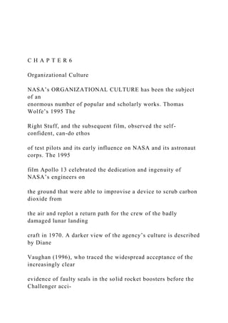 C H A P T E R 6
Organizational Culture
NASA’s ORGANIZATIONAL CULTURE has been the subject
of an
enormous number of popular and scholarly works. Thomas
Wolfe’s 1995 The
Right Stuff, and the subsequent film, observed the self-
confident, can-do ethos
of test pilots and its early influence on NASA and its astronaut
corps. The 1995
film Apollo 13 celebrated the dedication and ingenuity of
NASA’s engineers on
the ground that were able to improvise a device to scrub carbon
dioxide from
the air and replot a return path for the crew of the badly
damaged lunar landing
craft in 1970. A darker view of the agency’s culture is described
by Diane
Vaughan (1996), who traced the widespread acceptance of the
increasingly clear
evidence of faulty seals in the solid rocket boosters before the
Challenger acci-
 