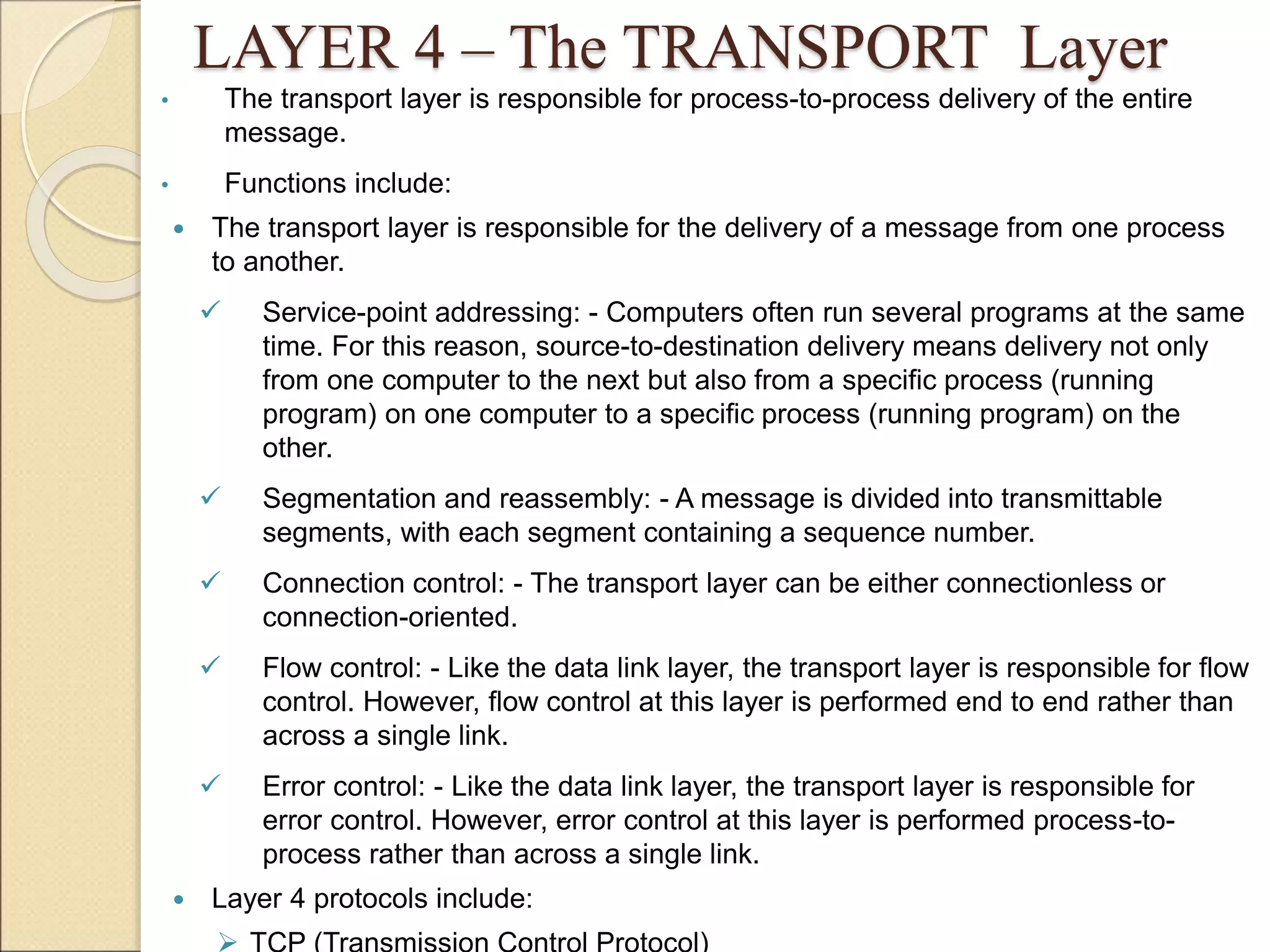 LAYER 4 – The TRANSPORT Layer
• The transport layer is responsible for process-to-process delivery of the entire
message.
• Functions include:
 The transport layer is responsible for the delivery of a message from one process
to another.
 Service-point addressing: - Computers often run several programs at the same
time. For this reason, source-to-destination delivery means delivery not only
from one computer to the next but also from a specific process (running
program) on one computer to a specific process (running program) on the
other.
 Segmentation and reassembly: - A message is divided into transmittable
segments, with each segment containing a sequence number.
 Connection control: - The transport layer can be either connectionless or
connection-oriented.
 Flow control: - Like the data link layer, the transport layer is responsible for flow
control. However, flow control at this layer is performed end to end rather than
across a single link.
 Error control: - Like the data link layer, the transport layer is responsible for
error control. However, error control at this layer is performed process-to-
process rather than across a single link.
 Layer 4 protocols include:
 
