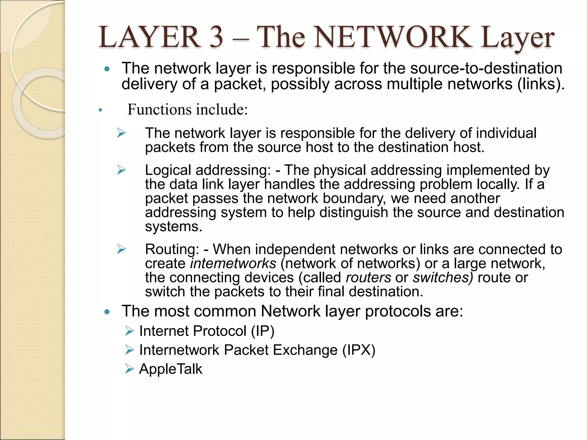 LAYER 3 – The NETWORK Layer
 The network layer is responsible for the source-to-destination
delivery of a packet, possibly across multiple networks (links).
• Functions include:
 The network layer is responsible for the delivery of individual
packets from the source host to the destination host.
 Logical addressing: - The physical addressing implemented by
the data link layer handles the addressing problem locally. If a
packet passes the network boundary, we need another
addressing system to help distinguish the source and destination
systems.
 Routing: - When independent networks or links are connected to
create intemetworks (network of networks) or a large network,
the connecting devices (called routers or switches) route or
switch the packets to their final destination.
 The most common Network layer protocols are:
 Internet Protocol (IP)
 Internetwork Packet Exchange (IPX)
 AppleTalk
 
