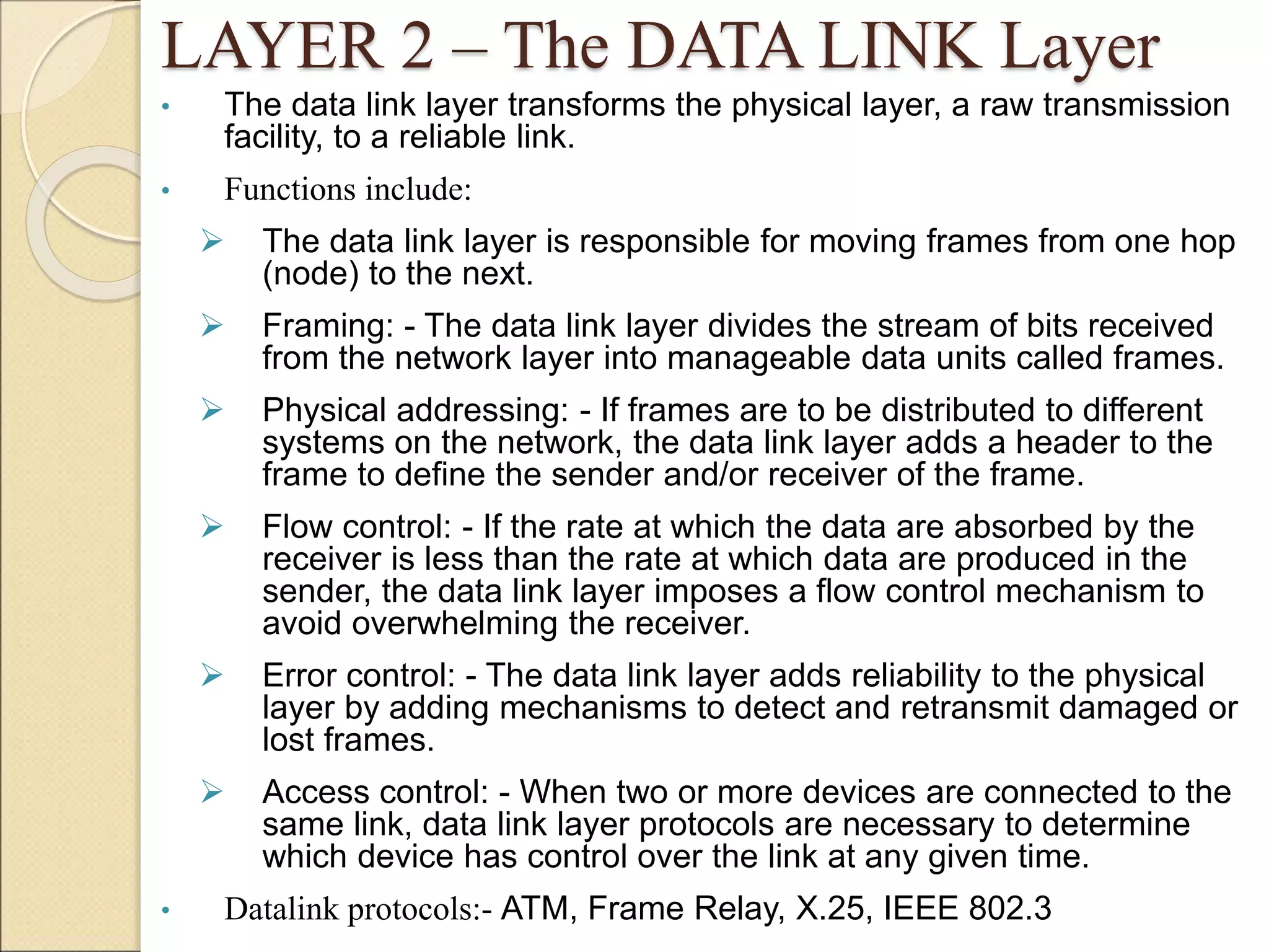 LAYER 2 – The DATA LINK Layer
• The data link layer transforms the physical layer, a raw transmission
facility, to a reliable link.
• Functions include:
 The data link layer is responsible for moving frames from one hop
(node) to the next.
 Framing: - The data link layer divides the stream of bits received
from the network layer into manageable data units called frames.
 Physical addressing: - If frames are to be distributed to different
systems on the network, the data link layer adds a header to the
frame to define the sender and/or receiver of the frame.
 Flow control: - If the rate at which the data are absorbed by the
receiver is less than the rate at which data are produced in the
sender, the data link layer imposes a flow control mechanism to
avoid overwhelming the receiver.
 Error control: - The data link layer adds reliability to the physical
layer by adding mechanisms to detect and retransmit damaged or
lost frames.
 Access control: - When two or more devices are connected to the
same link, data link layer protocols are necessary to determine
which device has control over the link at any given time.
• Datalink protocols:- ATM, Frame Relay, X.25, IEEE 802.3
 