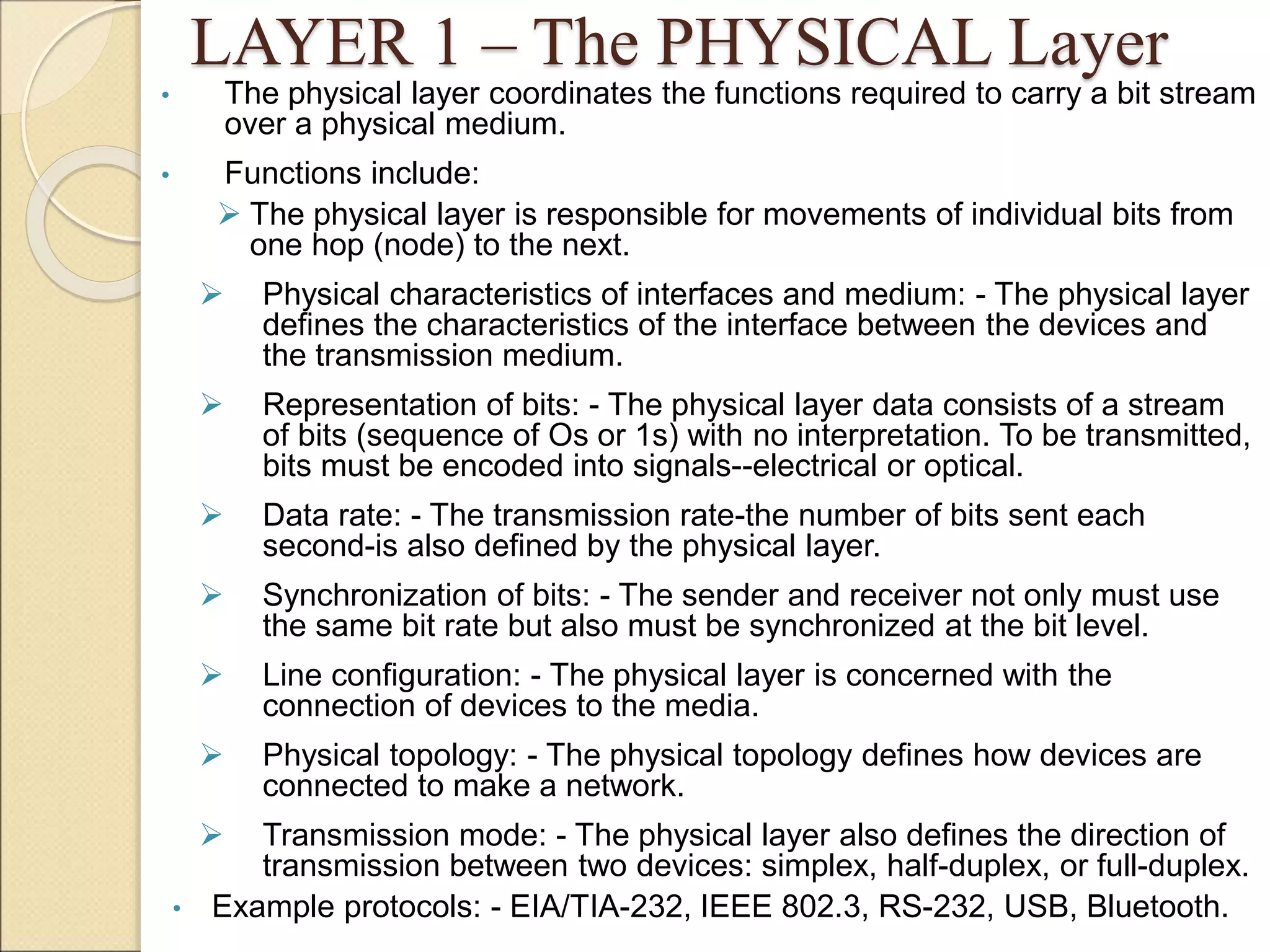 LAYER 1 – The PHYSICAL Layer
• The physical layer coordinates the functions required to carry a bit stream
over a physical medium.
• Functions include:
 The physical layer is responsible for movements of individual bits from
one hop (node) to the next.
 Physical characteristics of interfaces and medium: - The physical layer
defines the characteristics of the interface between the devices and
the transmission medium.
 Representation of bits: - The physical layer data consists of a stream
of bits (sequence of Os or 1s) with no interpretation. To be transmitted,
bits must be encoded into signals--electrical or optical.
 Data rate: - The transmission rate-the number of bits sent each
second-is also defined by the physical layer.
 Synchronization of bits: - The sender and receiver not only must use
the same bit rate but also must be synchronized at the bit level.
 Line configuration: - The physical layer is concerned with the
connection of devices to the media.
 Physical topology: - The physical topology defines how devices are
connected to make a network.
 Transmission mode: - The physical layer also defines the direction of
transmission between two devices: simplex, half-duplex, or full-duplex.
• Example protocols: - EIA/TIA-232, IEEE 802.3, RS-232, USB, Bluetooth.
 