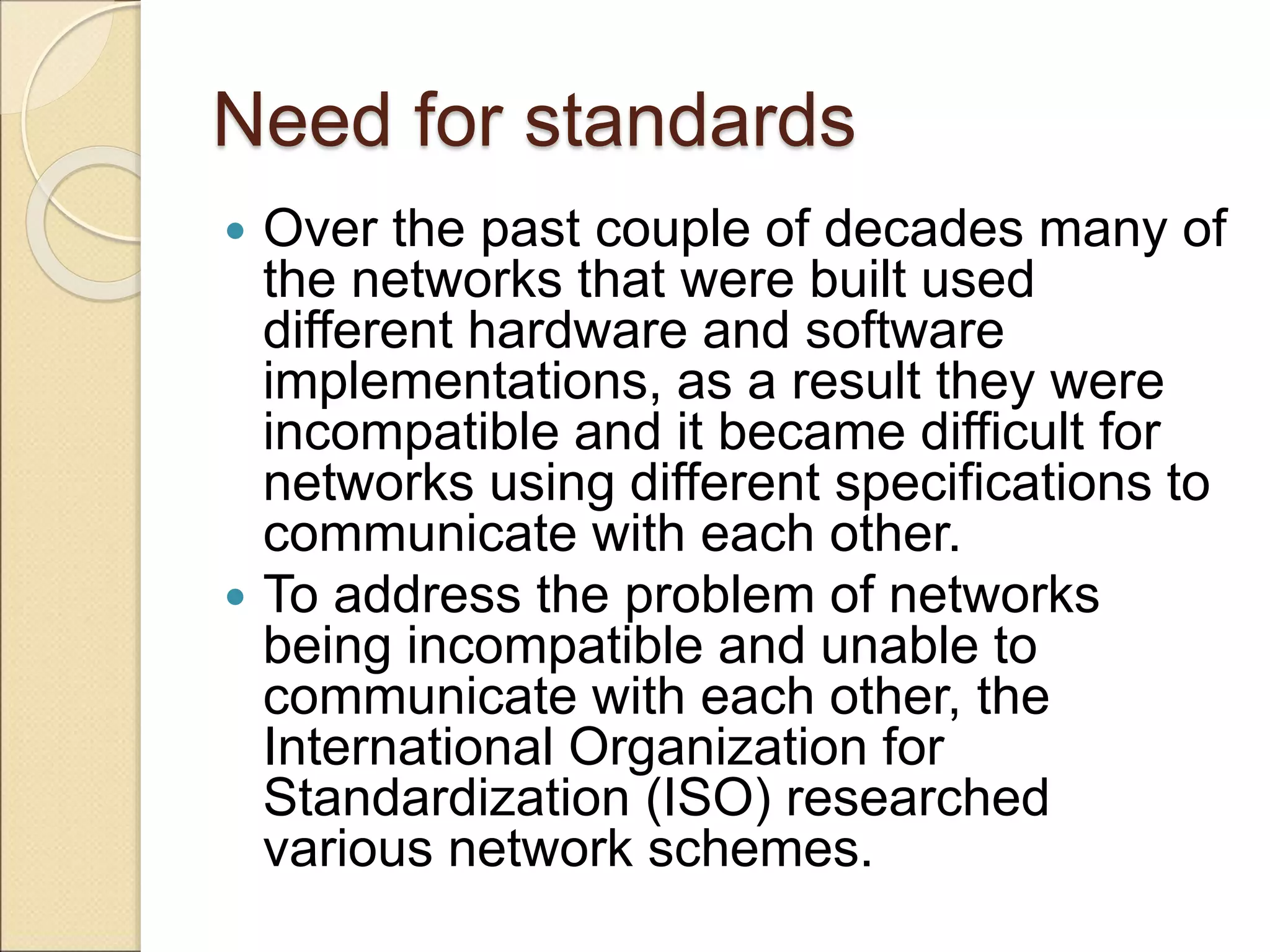 Need for standards
 Over the past couple of decades many of
the networks that were built used
different hardware and software
implementations, as a result they were
incompatible and it became difficult for
networks using different specifications to
communicate with each other.
 To address the problem of networks
being incompatible and unable to
communicate with each other, the
International Organization for
Standardization (ISO) researched
various network schemes.
 