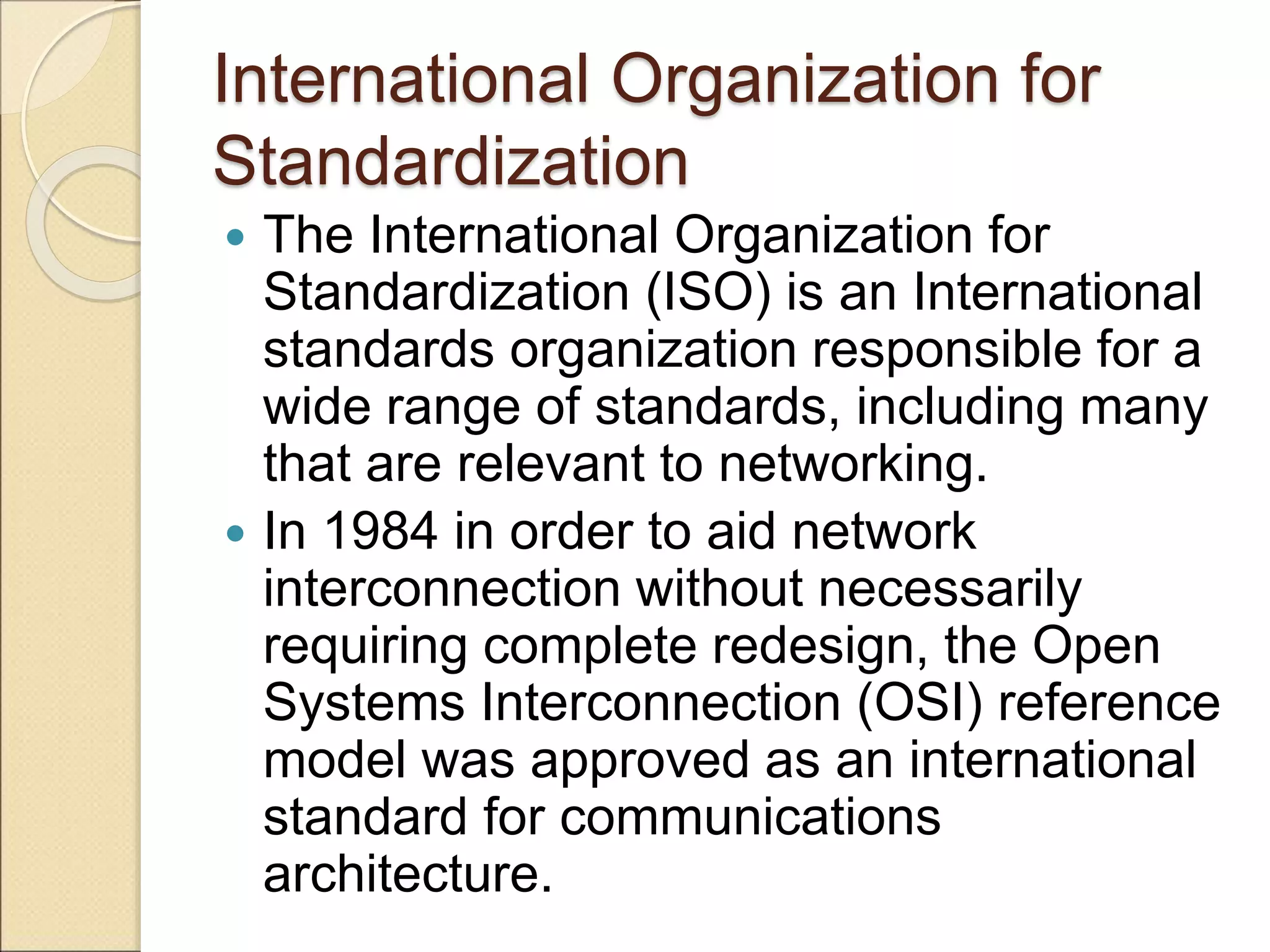 International Organization for
Standardization
 The International Organization for
Standardization (ISO) is an International
standards organization responsible for a
wide range of standards, including many
that are relevant to networking.
 In 1984 in order to aid network
interconnection without necessarily
requiring complete redesign, the Open
Systems Interconnection (OSI) reference
model was approved as an international
standard for communications
architecture.
 