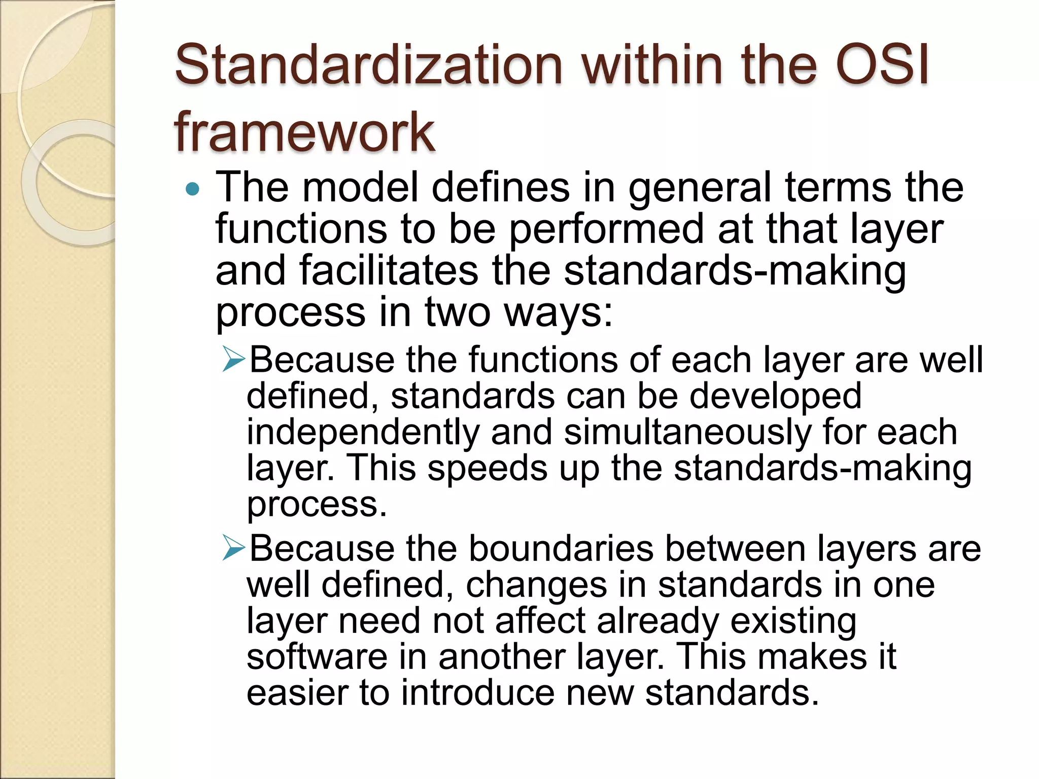 Standardization within the OSI
framework
 The model defines in general terms the
functions to be performed at that layer
and facilitates the standards-making
process in two ways:
Because the functions of each layer are well
defined, standards can be developed
independently and simultaneously for each
layer. This speeds up the standards-making
process.
Because the boundaries between layers are
well defined, changes in standards in one
layer need not affect already existing
software in another layer. This makes it
easier to introduce new standards.
 