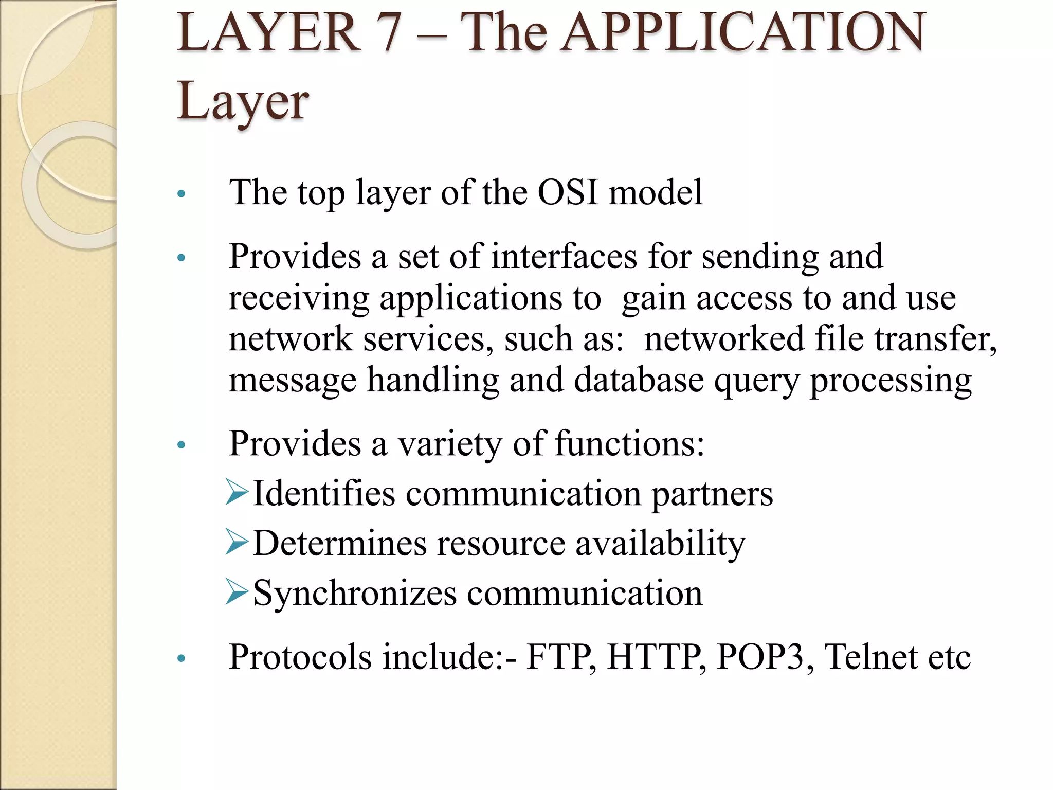 LAYER 7 – The APPLICATION
Layer
• The top layer of the OSI model
• Provides a set of interfaces for sending and
receiving applications to gain access to and use
network services, such as: networked file transfer,
message handling and database query processing
• Provides a variety of functions:
Identifies communication partners
Determines resource availability
Synchronizes communication
• Protocols include:- FTP, HTTP, POP3, Telnet etc
 