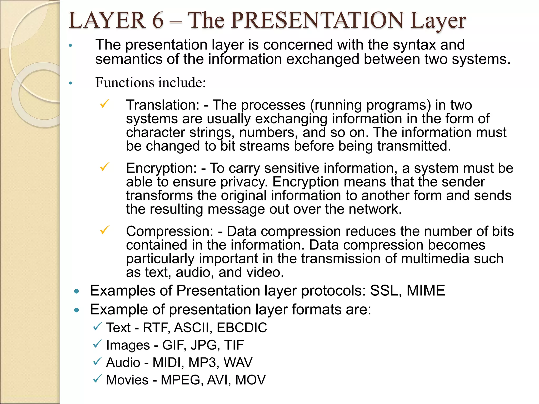 LAYER 6 – The PRESENTATION Layer
• The presentation layer is concerned with the syntax and
semantics of the information exchanged between two systems.
• Functions include:
 Translation: - The processes (running programs) in two
systems are usually exchanging information in the form of
character strings, numbers, and so on. The information must
be changed to bit streams before being transmitted.
 Encryption: - To carry sensitive information, a system must be
able to ensure privacy. Encryption means that the sender
transforms the original information to another form and sends
the resulting message out over the network.
 Compression: - Data compression reduces the number of bits
contained in the information. Data compression becomes
particularly important in the transmission of multimedia such
as text, audio, and video.
 Examples of Presentation layer protocols: SSL, MIME
 Example of presentation layer formats are:
 Text - RTF, ASCII, EBCDIC
 Images - GIF, JPG, TIF
 Audio - MIDI, MP3, WAV
 Movies - MPEG, AVI, MOV
 
