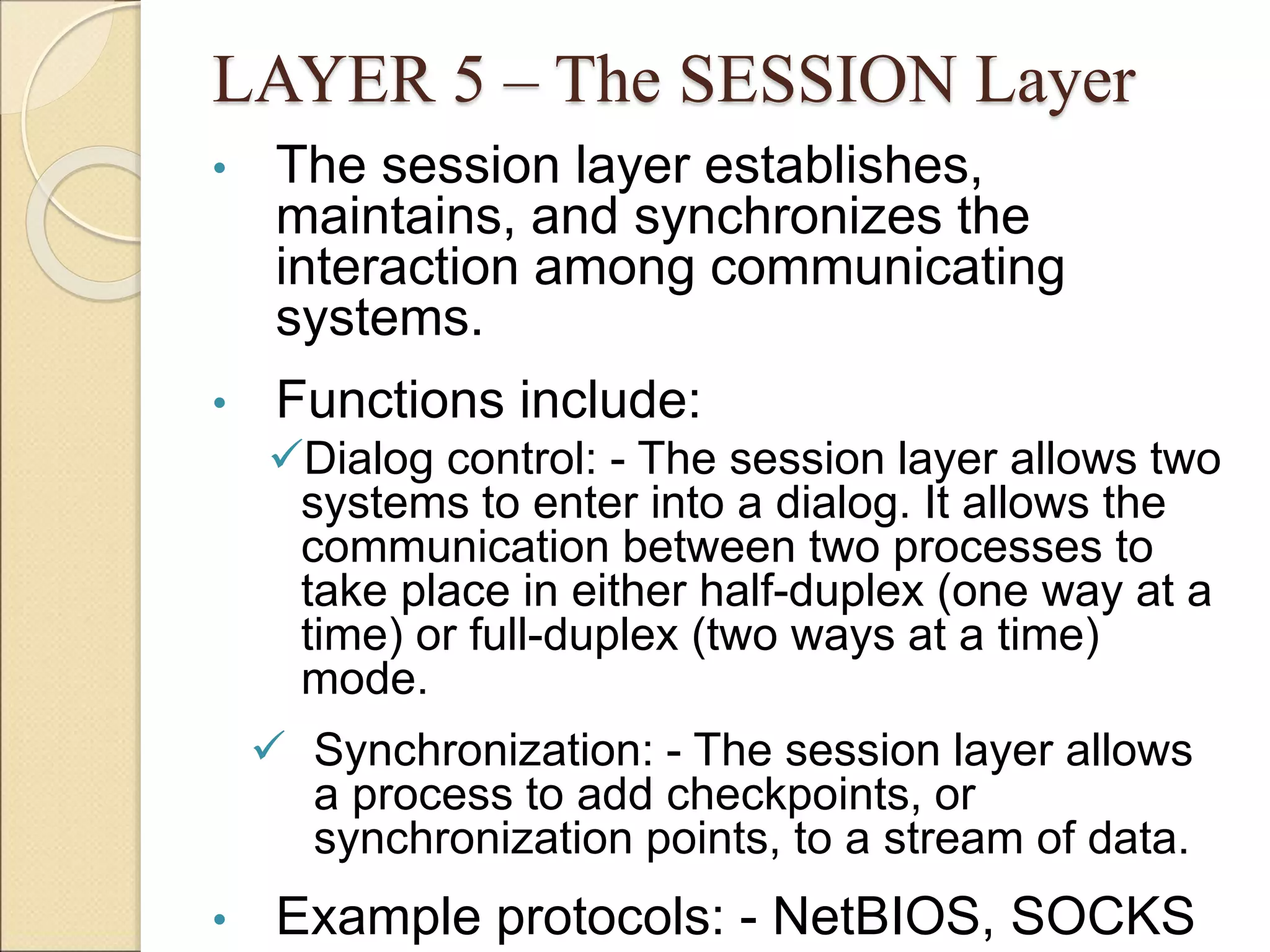 LAYER 5 – The SESSION Layer
• The session layer establishes,
maintains, and synchronizes the
interaction among communicating
systems.
• Functions include:
Dialog control: - The session layer allows two
systems to enter into a dialog. It allows the
communication between two processes to
take place in either half-duplex (one way at a
time) or full-duplex (two ways at a time)
mode.
 Synchronization: - The session layer allows
a process to add checkpoints, or
synchronization points, to a stream of data.
• Example protocols: - NetBIOS, SOCKS
 