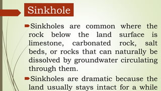 Sinkhole
sSinkholes are common where the
rock below the land surface is
limestone, carbonated rock, salt
beds, or rocks that can naturally be
dissolved by groundwater circulating
through them.
Sinkholes are dramatic because the
land usually stays intact for a while
 