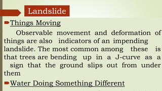 Landslide
Things Moving
Observable movement and deformation of
things are also indicators of an impending
landslide. The most common among these is
that trees are bending up in a J-curve as a
sign that the ground slips out from under
them
Water Doing Something Different
 