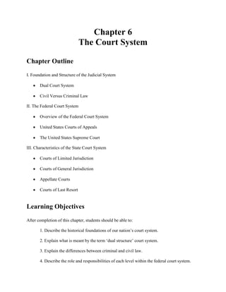 Chapter 6
                               The Court System

Chapter Outline
I. Foundation and Structure of the Judicial System

       Dual Court System

       Civil Versus Criminal Law

II. The Federal Court System

       Overview of the Federal Court System

       United States Courts of Appeals

       The United States Supreme Court

III. Characteristics of the State Court System

       Courts of Limited Jurisdiction

       Courts of General Jurisdiction

       Appellate Courts

       Courts of Last Resort


Learning Objectives
After completion of this chapter, students should be able to:

       1. Describe the historical foundations of our nation’s court system.

       2. Explain what is meant by the term ‘dual structure’ court system.

       3. Explain the differences between criminal and civil law.

       4. Describe the role and responsibilities of each level within the federal court system.
 