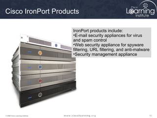 Cisco IronPort Products

                                   IronPort products include:
                                   •E-mail security appliances for virus
                                   and spam control
                                   •Web security appliance for spyware
                                   filtering, URL filtering, and anti-malware
                                   •Security management appliance




© 2009 Cisco Learning Institute.                                            12
 